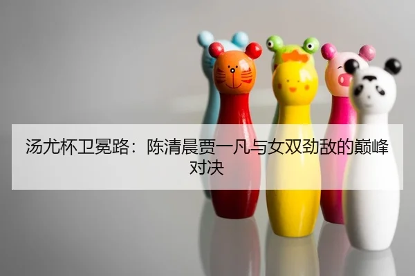 汤尤杯卫冕路：陈清晨贾一凡与女双劲敌的巅峰对决
